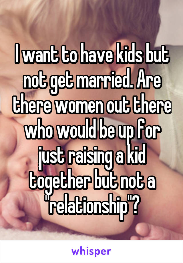 I want to have kids but not get married. Are there women out there who would be up for just raising a kid together but not a "relationship"?