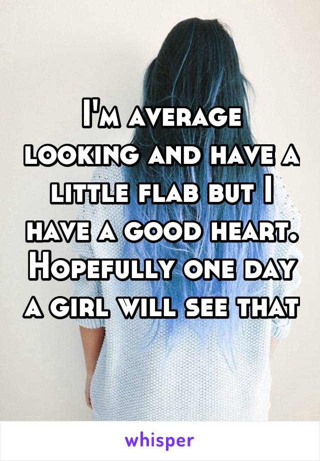 I'm average looking and have a little flab but I have a good heart. Hopefully one day a girl will see that 