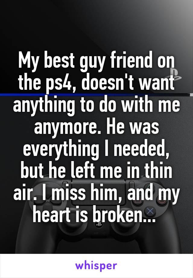 My best guy friend on the ps4, doesn't want anything to do with me anymore. He was everything I needed, but he left me in thin air. I miss him, and my heart is broken... 