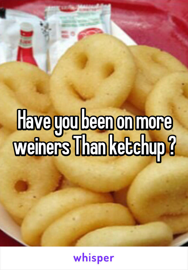 Have you been on more weiners Than ketchup ?