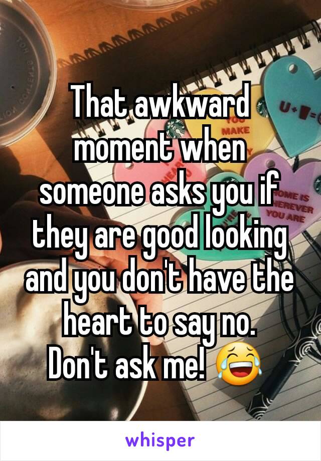 That awkward moment when someone asks you if they are good looking and you don't have the heart to say no.
Don't ask me! 😂 