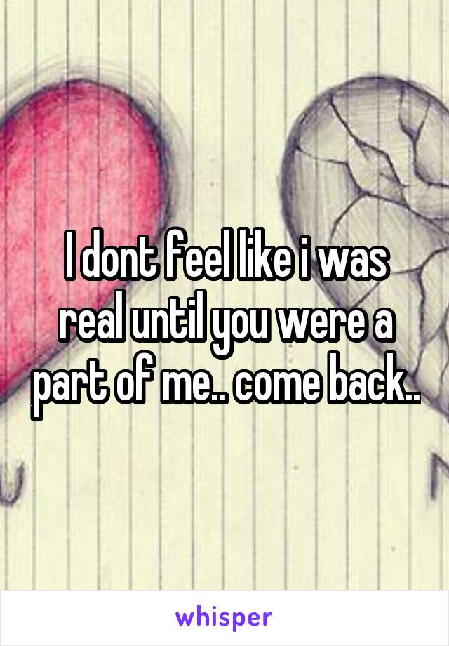 I dont feel like i was real until you were a part of me.. come back..