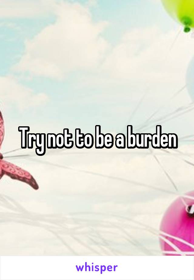 Try not to be a burden