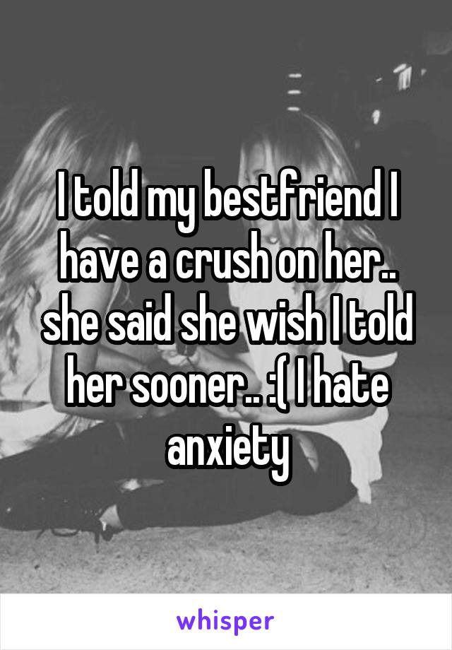 I told my bestfriend I have a crush on her.. she said she wish I told her sooner.. :( I hate anxiety