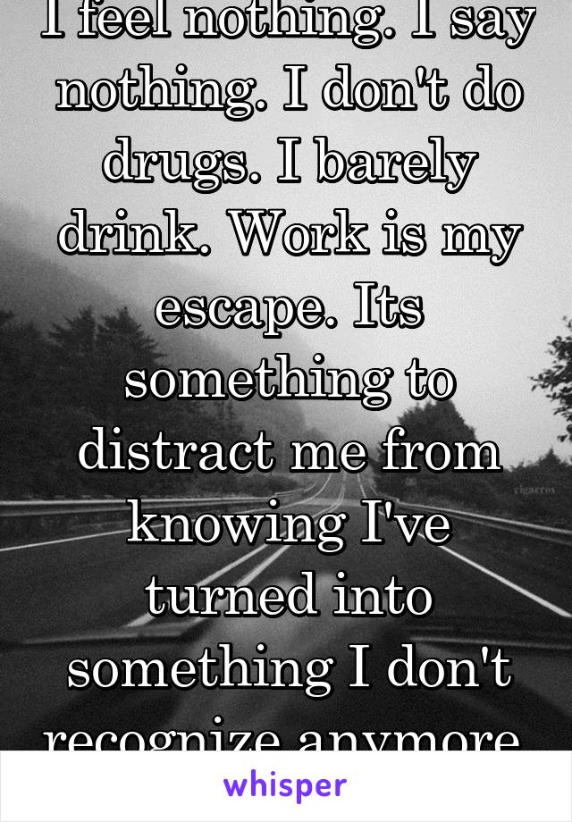 I feel nothing. I say nothing. I don't do drugs. I barely drink. Work is my escape. Its something to distract me from knowing I've turned into something I don't recognize anymore. 