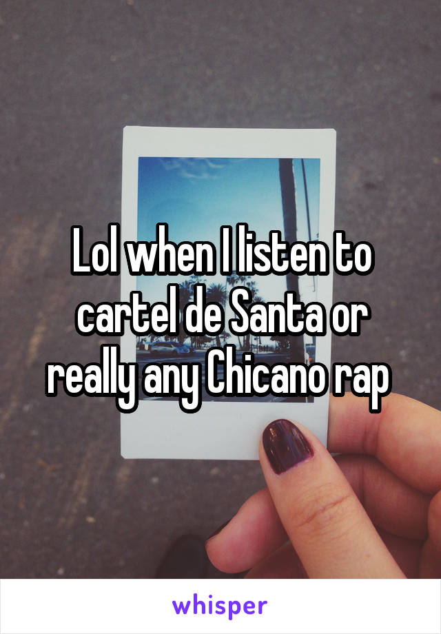 Lol when I listen to cartel de Santa or really any Chicano rap 