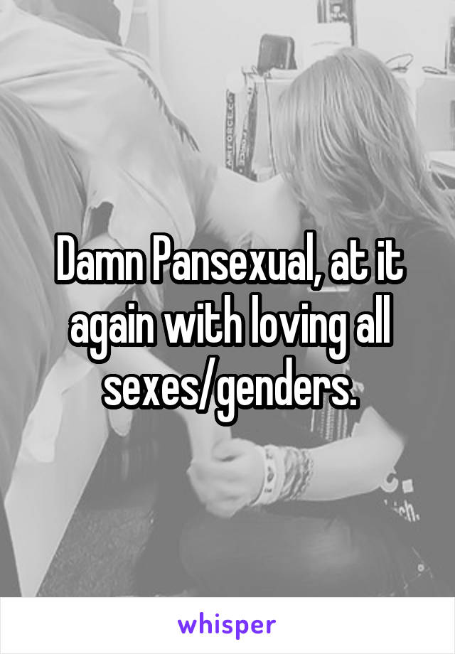 Damn Pansexual, at it again with loving all sexes/genders.