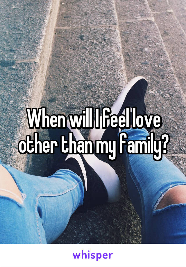 When will I feel love other than my family?