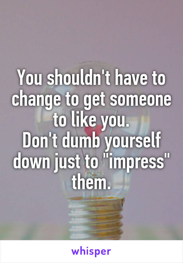 You shouldn't have to change to get someone to like you.
Don't dumb yourself down just to "impress" them.