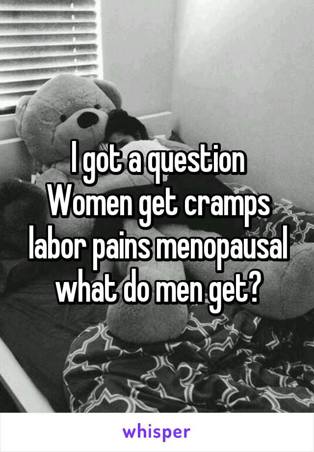 I got a question
Women get cramps labor pains menopausal
what do men get?