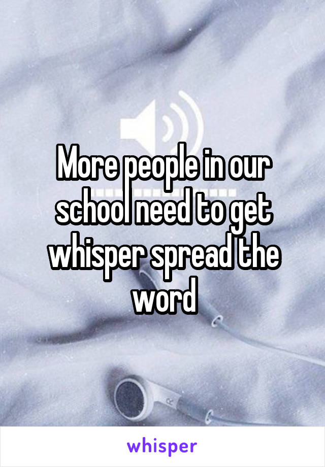More people in our school need to get whisper spread the word