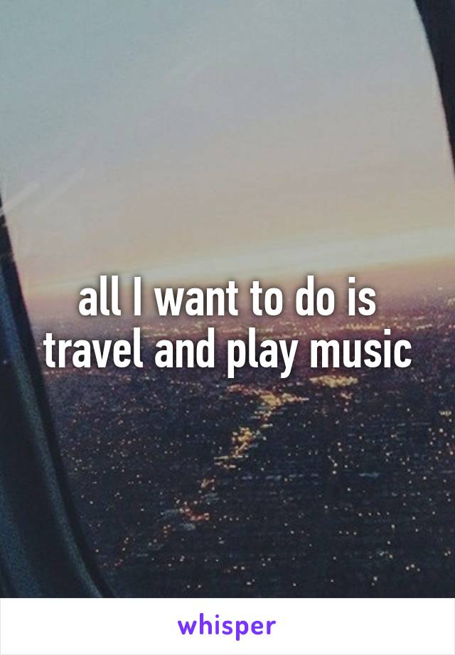 all I want to do is travel and play music