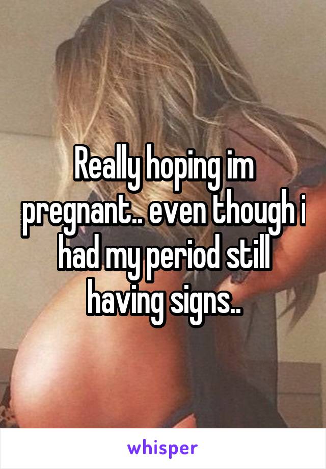 Really hoping im pregnant.. even though i had my period still having signs..