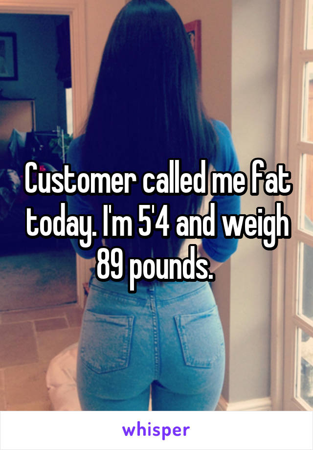 Customer called me fat today. I'm 5'4 and weigh 89 pounds. 