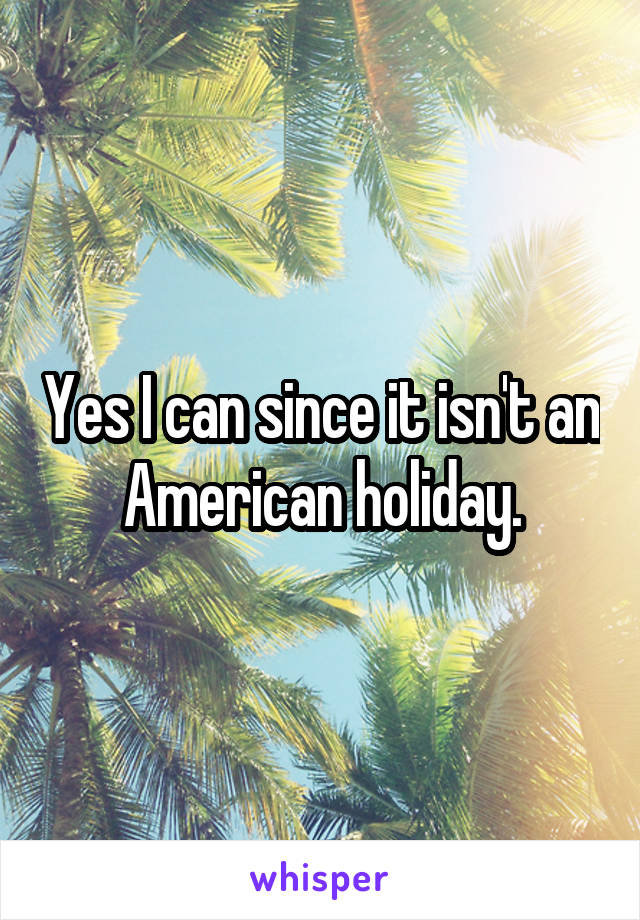 Yes I can since it isn't an American holiday.