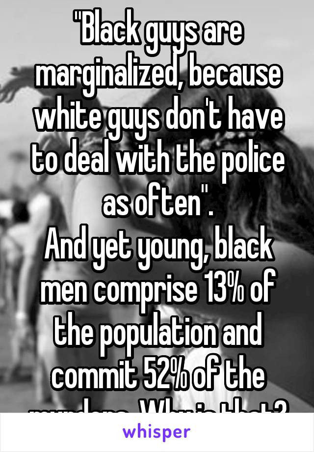 "Black guys are marginalized, because white guys don't have to deal with the police as often".
And yet young, black men comprise 13% of the population and commit 52% of the murders. Why is that?