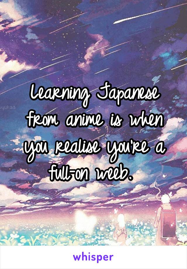 Learning Japanese from anime is when you realise you're a full-on weeb. 
