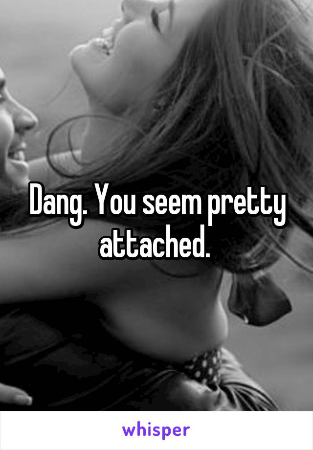 Dang. You seem pretty attached. 