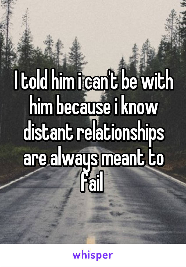 I told him i can't be with him because i know distant relationships are always meant to fail 
