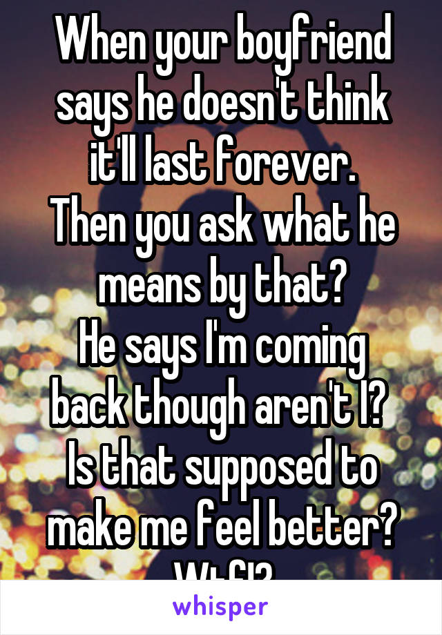 When your boyfriend says he doesn't think it'll last forever.
Then you ask what he means by that?
He says I'm coming back though aren't I? 
Is that supposed to make me feel better?
Wtf!?