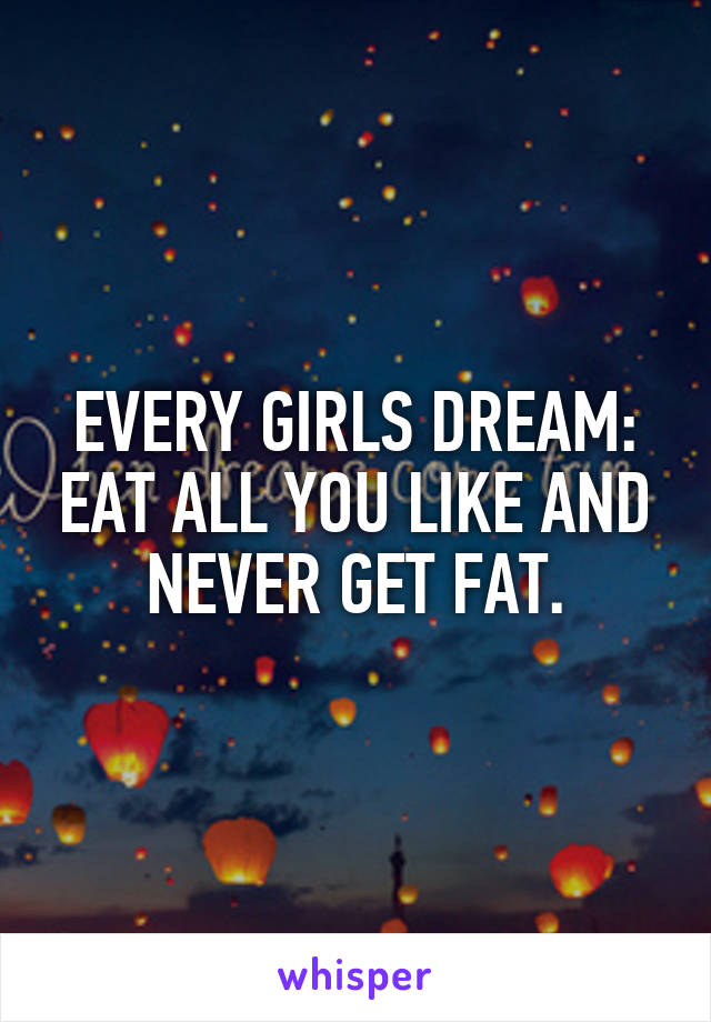 EVERY GIRLS DREAM: EAT ALL YOU LIKE AND NEVER GET FAT.