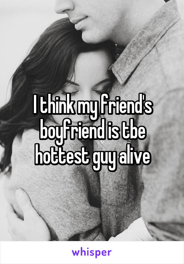 I think my friend's boyfriend is tbe hottest guy alive