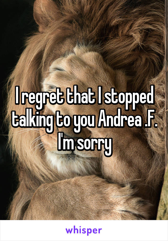 I regret that I stopped talking to you Andrea .F.
I'm sorry