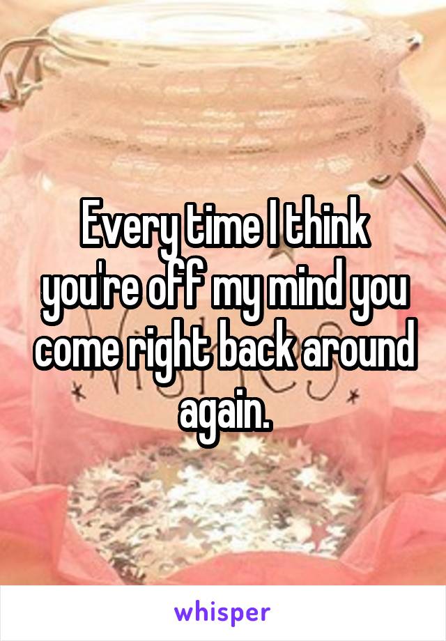 Every time I think you're off my mind you come right back around again.