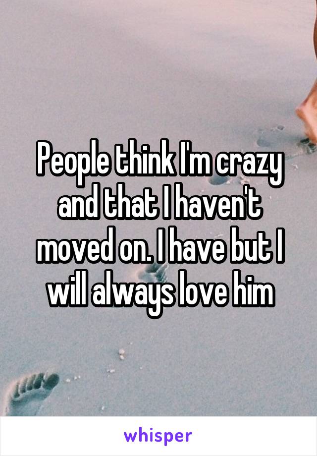 People think I'm crazy and that I haven't moved on. I have but I will always love him