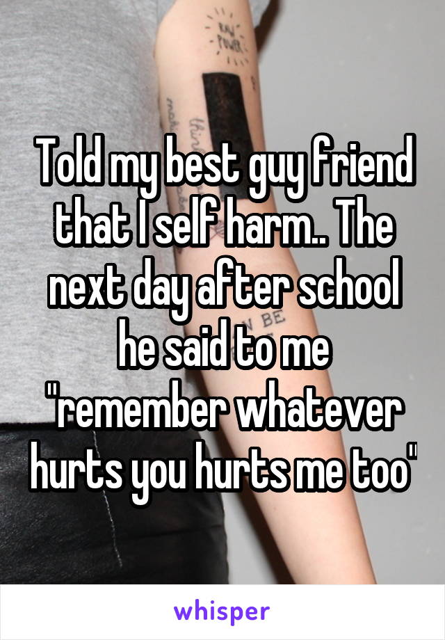 Told my best guy friend that I self harm.. The next day after school he said to me "remember whatever hurts you hurts me too"