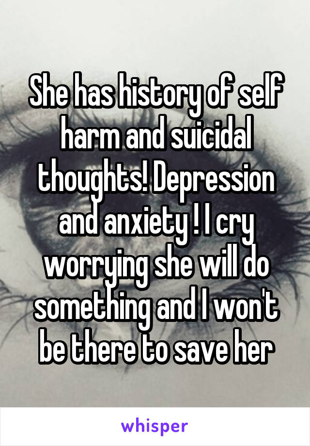 She has history of self harm and suicidal thoughts! Depression and anxiety ! I cry worrying she will do something and I won't be there to save her