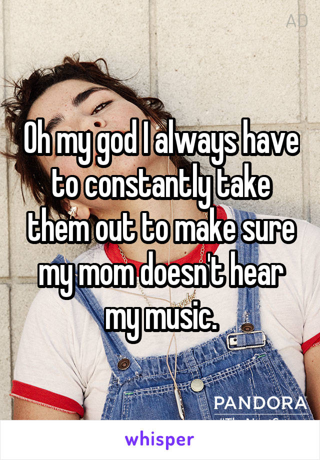 Oh my god I always have to constantly take them out to make sure my mom doesn't hear my music.