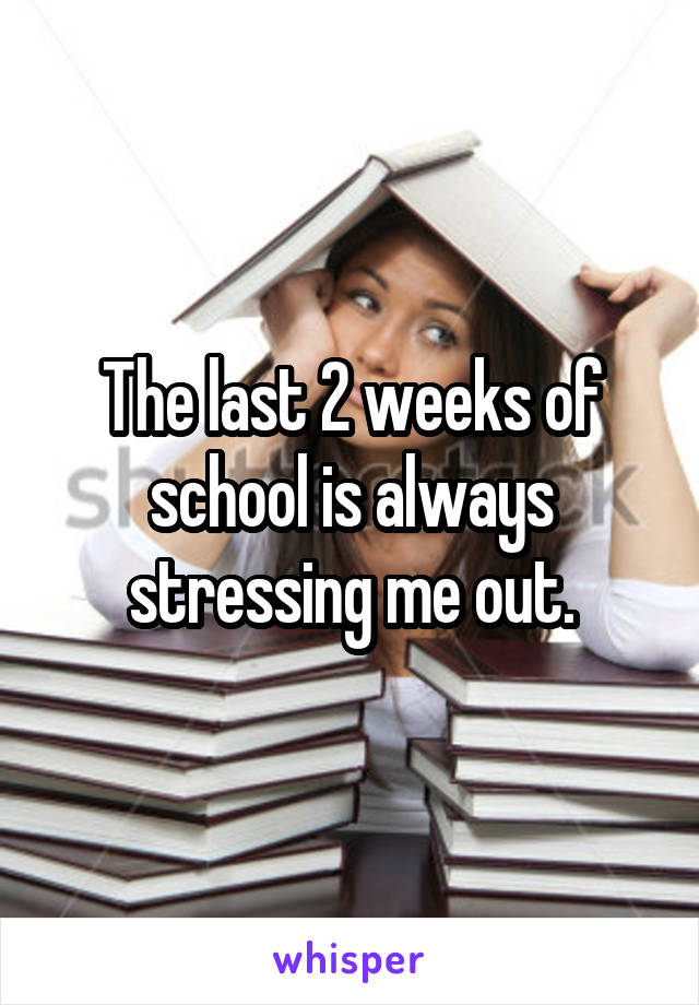 The last 2 weeks of school is always stressing me out.