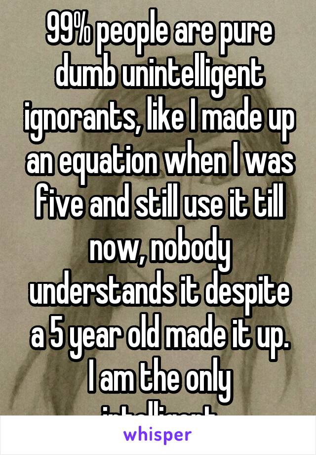 99% people are pure dumb unintelligent ignorants, like I made up an equation when I was five and still use it till now, nobody understands it despite a 5 year old made it up.
I am the only intelligent