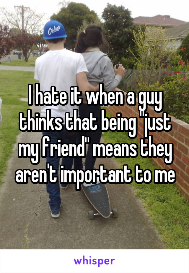 I hate it when a guy thinks that being "just my friend" means they aren't important to me