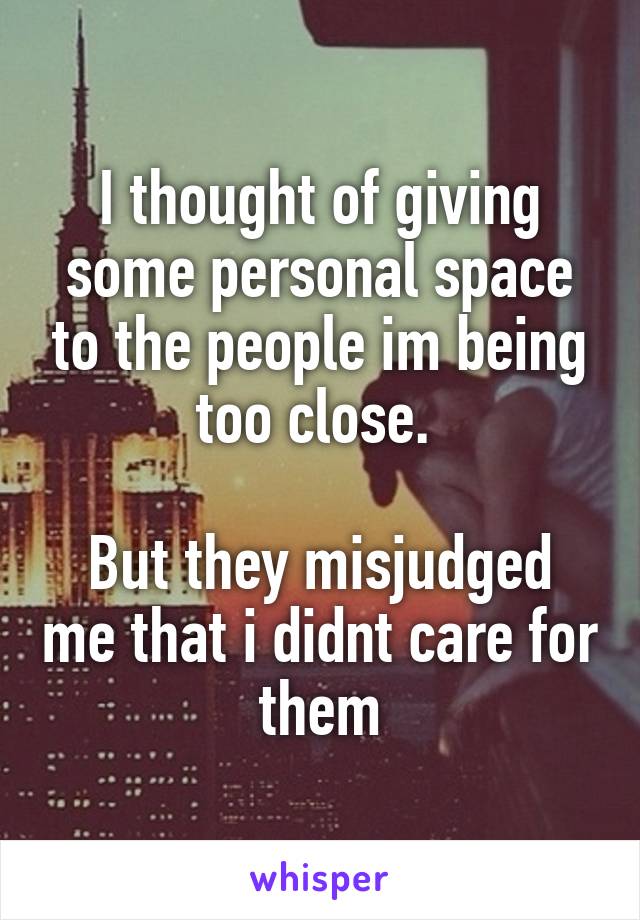 I thought of giving some personal space to the people im being too close. 

But they misjudged me that i didnt care for them