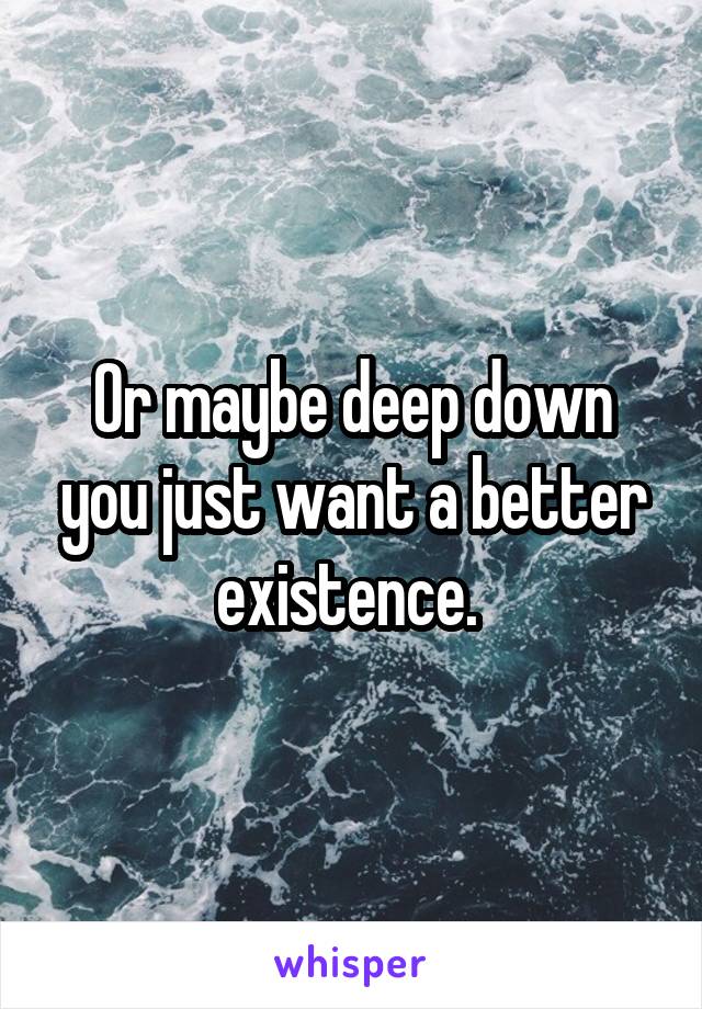 Or maybe deep down you just want a better existence. 