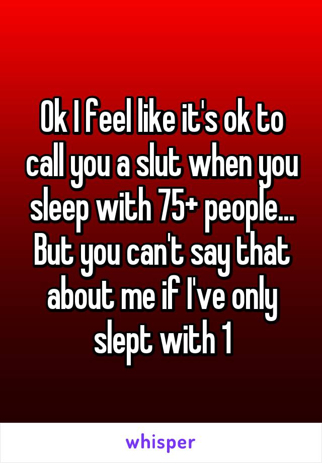 Ok I feel like it's ok to call you a slut when you sleep with 75+ people... But you can't say that about me if I've only slept with 1