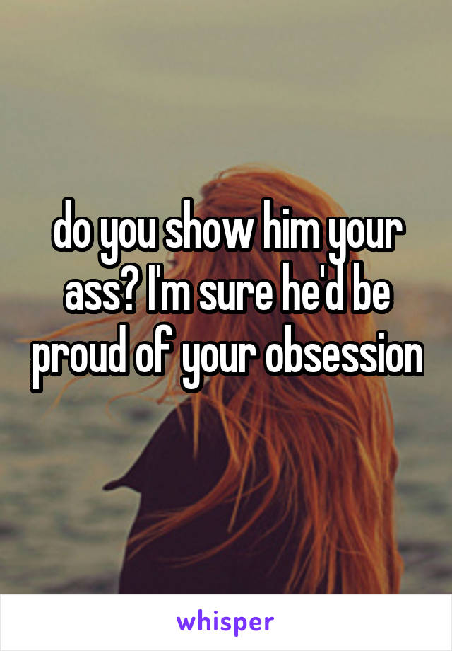 do you show him your ass? I'm sure he'd be proud of your obsession 