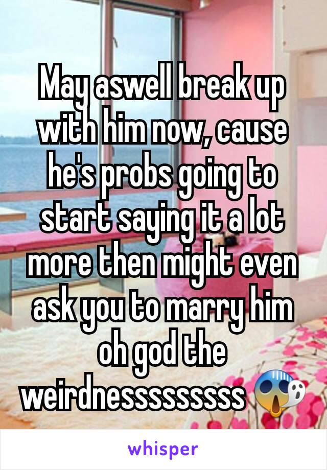 May aswell break up with him now, cause he's probs going to start saying it a lot more then might even ask you to marry him oh god the weirdnesssssssss 😱