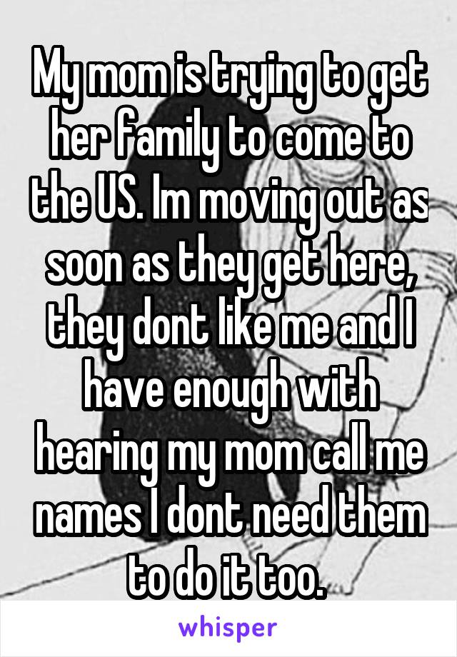 My mom is trying to get her family to come to the US. Im moving out as soon as they get here, they dont like me and I have enough with hearing my mom call me names I dont need them to do it too. 