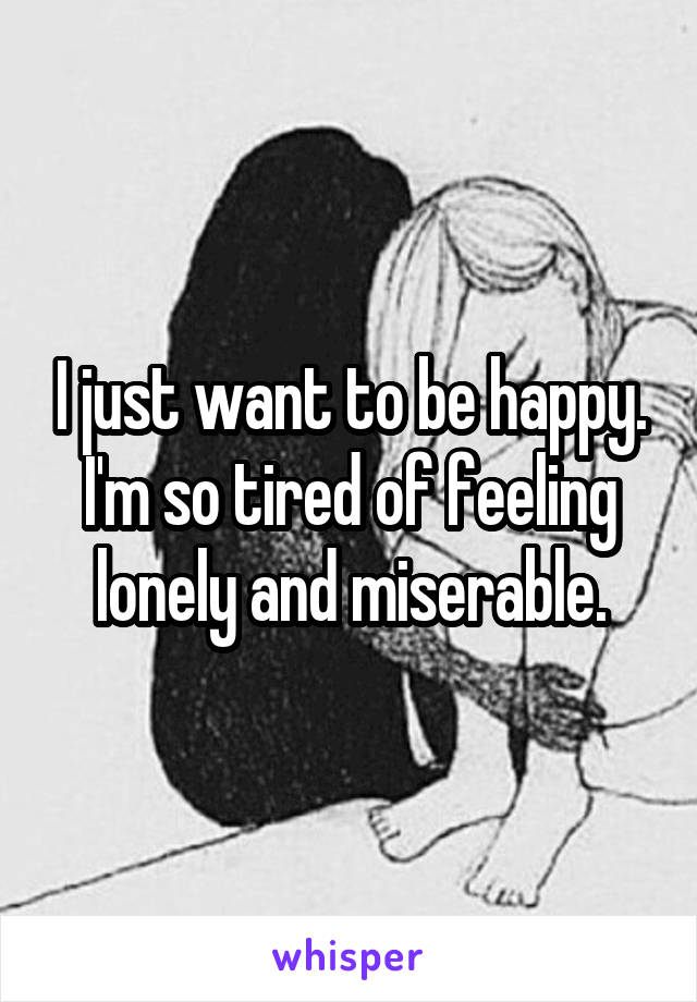 I just want to be happy. I'm so tired of feeling lonely and miserable.