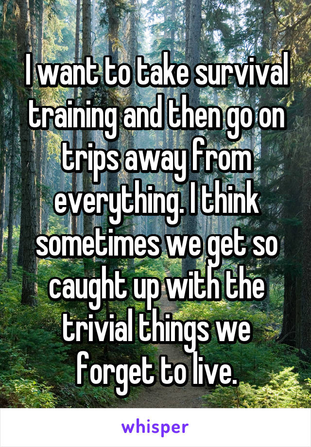 I want to take survival training and then go on trips away from everything. I think sometimes we get so caught up with the trivial things we forget to live.