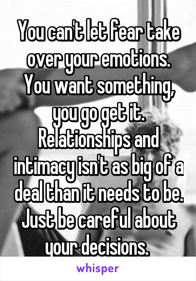 You can't let fear take over your emotions. You want something, you go get it. Relationships and intimacy isn't as big of a deal than it needs to be. Just be careful about your decisions. 