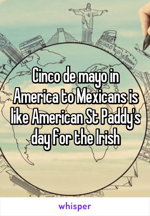 Cinco de mayo in America to Mexicans is like American St Paddy's day for the Irish