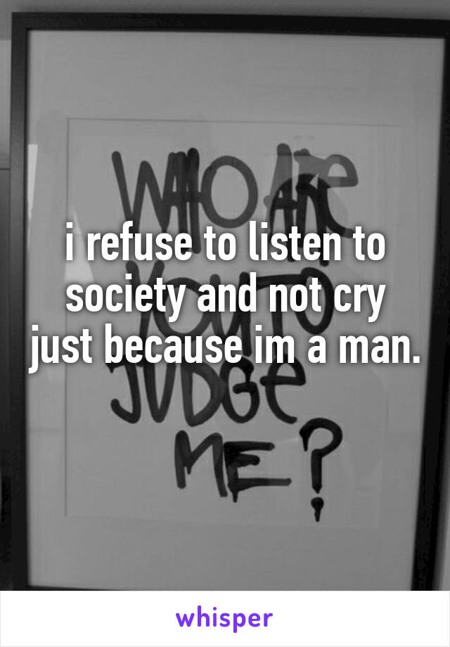 i refuse to listen to society and not cry just because im a man. 
