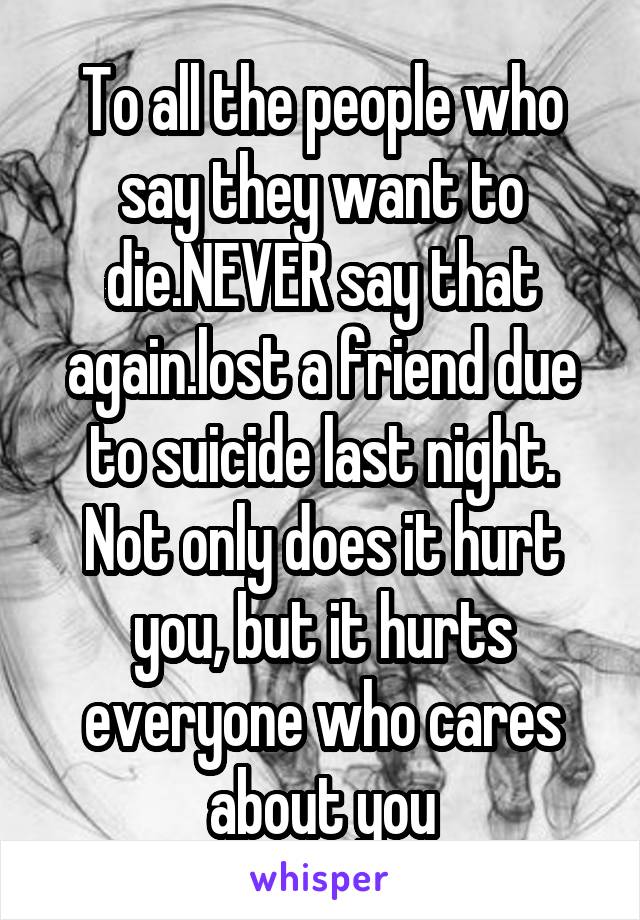 To all the people who say they want to die.NEVER say that again.lost a friend due to suicide last night. Not only does it hurt you, but it hurts everyone who cares about you