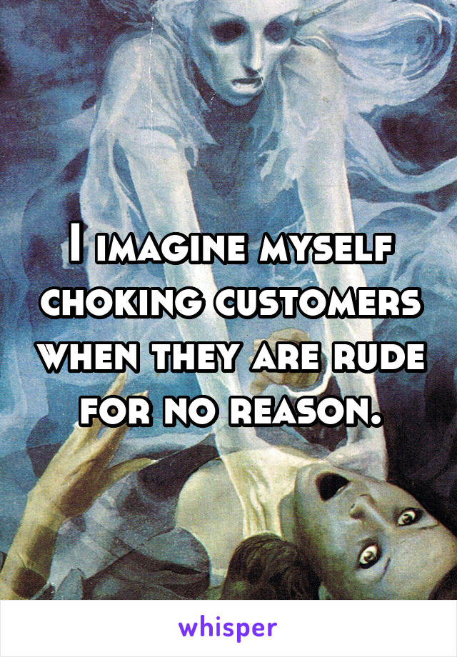 I imagine myself choking customers when they are rude for no reason.