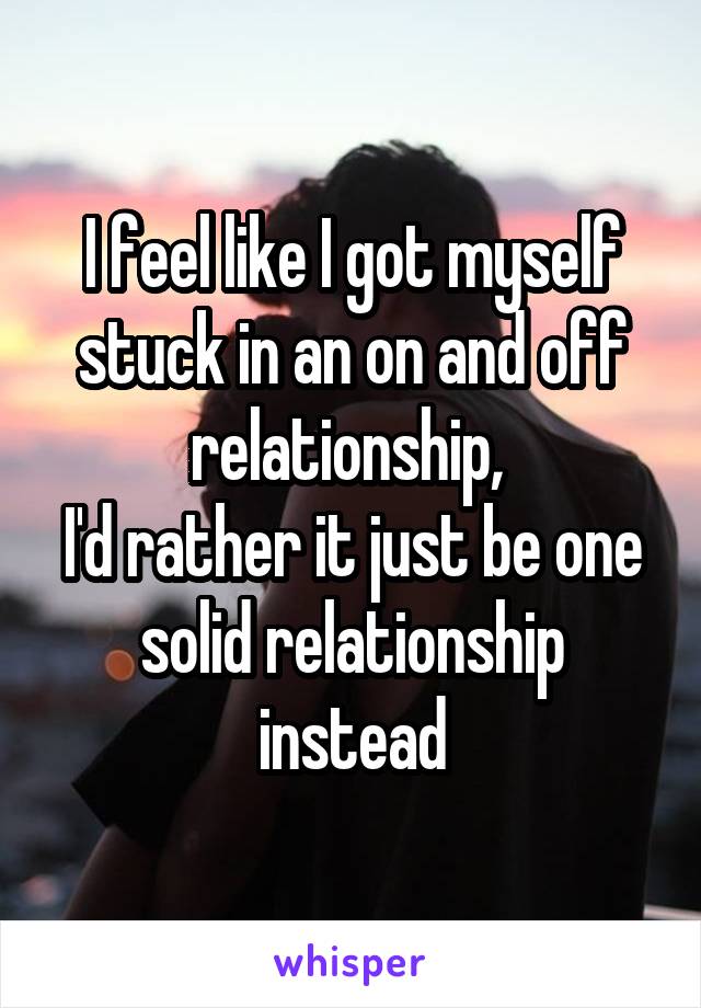 I feel like I got myself stuck in an on and off relationship, 
I'd rather it just be one solid relationship instead
