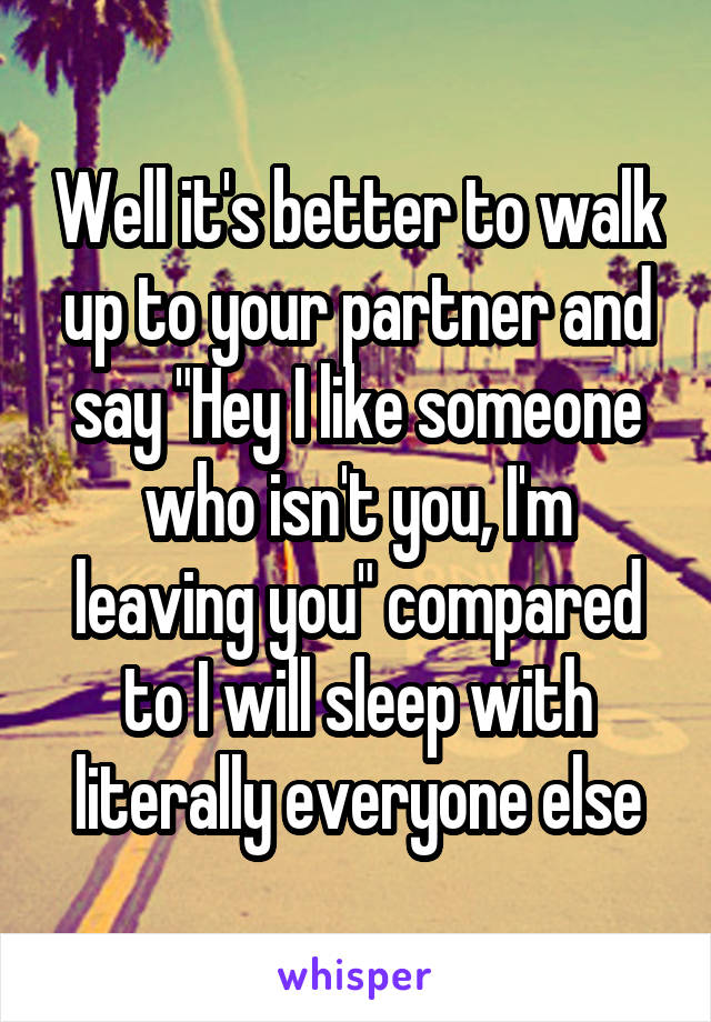 Well it's better to walk up to your partner and say "Hey I like someone who isn't you, I'm leaving you" compared to I will sleep with literally everyone else